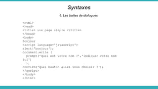 <html>
<head>
<title> une page simple </title>
</head>
<body>
Bonjour
<script language='javascript'>
alert('bonjour');
document.write (
prompt('quel est votre nom ?','Indiquer votre nom
ici')
);
confirm('quel bouton allez-vous choisir ?');
</script>
</body>
</html>
Syntaxes
6. Les boites de dialogues
 