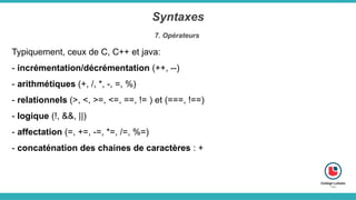 Syntaxes
7. Opérateurs
Typiquement, ceux de C, C++ et java:
- incrémentation/décrémentation (++, --)
- arithmétiques (+, /, *, -, =, %)
- relationnels (>, <, >=, <=, ==, != ) et (===, !==)
- logique (!, &&, ||)
- affectation (=, +=, -=, *=, /=, %=)
- concaténation des chaines de caractères : +
 