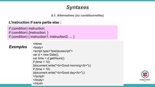 Syntaxes
8.1. Alternatives (ou conditionnelles)
L'instruction if sans partie else :
if (condition) instruction;
if (condition) {instruction; }
if (condition) { instruction1; instruction2; ... }
<html>
<body>
<script type="text/javascript">
var d = new Date();
var time = d.getHours();
if (time < 10)
{document.write("<b>Good morning</b>");}
if (time > 10)
{document.write("<b>Good day</b>");}
</script>
</body>
</html>
Exemples
 