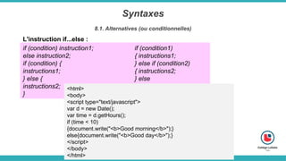 Syntaxes
8.1. Alternatives (ou conditionnelles)
L'instruction if...else :
if (condition) instruction1;
else instruction2;
if (condition) {
instructions1;
} else {
instructions2;
}
if (condition1)
{ instructions1;
} else if (condition2)
{ instructions2;
} else
{ instructions3;
}
<html>
<body>
<script type="text/javascript">
var d = new Date();
var time = d.getHours();
if (time < 10)
{document.write("<b>Good morning</b>");}
else{document.write("<b>Good day</b>");}
</script>
</body>
</html>
 