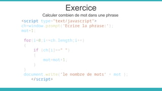 Exercice
Calculer combien de mot dans une phrase
<script type="text/javascript">
ch=window.prompt('Ecrire la phrase:');
mot=1;
for(i=0;i<=ch.length;i++)
{
if (ch[i]==" ")
{
mot=mot+1;
}
}
document.write('le nombre de mots' + mot );
</script>
 
