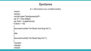 <html>
<body>
<script type="text/javascript">
var d = new Date();
var time = d.getHours();
if (time < 10)
{
document.write("<b>Good morning</b>");
}
else
{
document.write("<b>Good day</b>");
}
</script>
</body>
</html>
Syntaxes
8.1. Alternatives (ou conditionnelles)
 