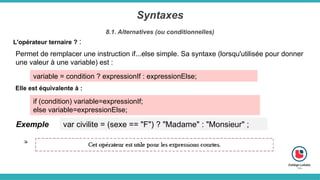 Syntaxes
8.1. Alternatives (ou conditionnelles)
L'opérateur ternaire ? :
Permet de remplacer une instruction if...else simple. Sa syntaxe (lorsqu'utilisée pour donner
une valeur à une variable) est :
variable = condition ? expressionIf : expressionElse;
Elle est équivalente à :
if (condition) variable=expressionIf;
else variable=expressionElse;
Exemple var civilite = (sexe == "F") ? "Madame" : "Monsieur" ;
 
