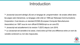 Introduction
 Javascript (souvent abrégé JS) est un langage de programmation de scripts utilisé dans
les pages web interactives. Le langage a été créé en 1995 par Netscape Communications
Corporation. Il est devenu un standard ECMA (European Computer Manufacturers
Association) en 1997 sous le nom officiel ECMAScript ou en core ES.
 Javascript est actuellement à la version 7 (ES7) depuis Juin 2016.
 Le Javascript est sensible à la casse, c'est-à-dire qu'il fait une différence entre un nom de
variable contenant ou non des majuscules.
 