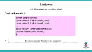 Syntaxes
8.1. Alternatives (ou conditionnelles)
L'instruction switch:
switch (expression) {
case valeur1 :instructions1;break;
case valeur2 :instructions2;break;
...
case valeurN : instructionsN;break;
default: instructionsDefault;
}
 