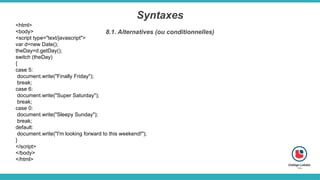 Syntaxes
8.1. Alternatives (ou conditionnelles)
<html>
<body>
<script type="text/javascript">
var d=new Date();
theDay=d.getDay();
switch (theDay)
{
case 5:
document.write("Finally Friday");
break;
case 6:
document.write("Super Saturday");
break;
case 0:
document.write("Sleepy Sunday");
break;
default:
document.write("I'm looking forward to this weekend!");
}
</script>
</body>
</html>
 