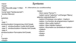 <html>
<head>
<title>Nouvelle page 1</title>
<head>
<script type="text/javascript">
function Menu(x)
{
switch(x)
{
case 1 :
window.location='programmeur.html';break;
case 2 : window.location='outils.html';break;
case 3 : window.location='interets.html';break;
case 4 :
window.location='formulaire.html';break;
}
}
</script>
</head>
Syntaxes
8.1. Alternatives (ou conditionnelles)
<body>
<form name="forme1">
<select name="selection" onChange="Menu(
selection.selectedIndex)">
<option>Choisissez une option :</option>
<option >La fonction de programmeur</option>
<option >Nos outils</option>
<option >Nos intérêts</option>
<option >Soumettre sa candidature</option>
</select>
</form>
</body>
</html>
 