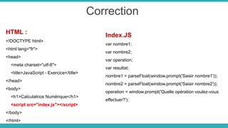 Correction
HTML :
<!DOCTYPE html>
<html lang="fr">
<head>
<meta charset="utf-8">
<title>JavaScript - Exercice</title>
</head>
<body>
<h1>Calculatrice Numérique</h1>
<script src="index.js"></script>
</body>
</html>
Index.JS
var nombre1;
var nombre2;
var operation;
var resultat;
nombre1 = parseFloat(window.prompt('Saisir nombre1'));
nombre2 = parseFloat(window.prompt('Saisir nombre2'));
operation = window.prompt('Quelle opération voulez-vous
effectuer?');
 