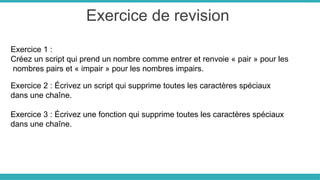 Exercice de revision
Exercice 1 :
Créez un script qui prend un nombre comme entrer et renvoie « pair » pour les
nombres pairs et « impair » pour les nombres impairs.
Exercice 2 : Écrivez un script qui supprime toutes les caractères spéciaux
dans une chaîne.
Exercice 3 : Écrivez une fonction qui supprime toutes les caractères spéciaux
dans une chaîne.
 