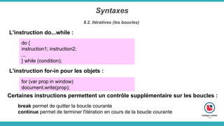 Syntaxes
8.2. Itératives (les boucles)
L'instruction do...while :
do {
instruction1; instruction2;
...
} while (condition);
L'instruction for-in pour les objets :
for (var prop in window)
document.write(prop);
Certaines instructions permettent un contrôle supplémentaire sur les boucles :
break permet de quitter la boucle courante
continue permet de terminer l'itération en cours de la boucle courante
 