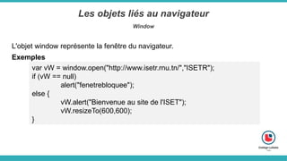 Les objets liés au navigateur
Window
Exemples
var vW = window.open("http://www.isetr.rnu.tn/","ISETR");
if (vW == null)
alert("fenetrebloquee");
else {
vW.alert("Bienvenue au site de l'ISET");
vW.resizeTo(600,600);
}
L'objet window représente la fenêtre du navigateur.
 