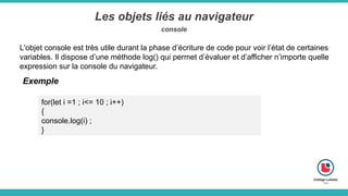 Les objets liés au navigateur
console
L'objet console est très utile durant la phase d’écriture de code pour voir l’état de certaines
variables. Il dispose d’une méthode log() qui permet d’évaluer et d’afficher n’importe quelle
expression sur la console du navigateur.
Exemple
for(let i =1 ; i<= 10 ; i++)
{
console.log(i) ;
}
 