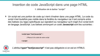 Insertion de code JavaScript dans une page HTML
1. Utilisation de la balise “script”
 Un script est une portion de code qui vient s'insérer dans une page HTML. Le code du
script n'est toutefois pas visible dans la fenêtre du navigateur car il est compris entre
des balises (ou tags) spécifiques qui signalent au navigateur qu'il s'agit d'un script écrit
en langage JavaScript. Les balises annonçant un code Javascript sont les suivantes :
<script type="text/javascript" >
//Placez ici le code de votre script
</script>
L’attribut type="text/javascript" n’est pas obligatoire si on est en HTML5.
 