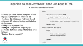 Insertion de code JavaScript dans une page HTML
1. Utilisation de la balise “script”
Le script peut être insérer n’importe où sur
la page. Généralement on insère les
fonctions JS utiles dans l’élément “head”
et le code JS principal juste avant la balise
de fermeture
</body> de la page HTML.
Exemple : programme bonjour() qui
permettra d’afficher une petite fenêtre avec
le texte:
"Bonjour Tout le monde!!!"
<head>
<TITLE>Bonjour avec JavaScript</TITLE>
<script>// ICI on définit une fonction JavaScript
function bonjour() { alert("Bonjour tout le monde!!! ") ;}
</script> </head>
<body>< !--code HTML de la page -->
<script>
//code principal. Ici on appelle
la fonction bonjour() bonjour()
;
</script>
</body>
 