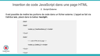 Insertion de code JavaScript dans une page HTML
2. Script Externe
Il est possible de mettre les portions de code dans un fichier externe. L'appel se fait via
l'attribut src, placé dans la balise <script>.
<html>
<head>
<script src="mesFonctions.js"></script>
</head>
<body>
< !-- code HTML de la page -->
<script src="index.js"></script>
</body>
</html>
 
