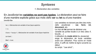 Syntaxes
1. Déclaration des variables
En JavaScript les variables ne sont pas typées. La déclaration peut se faire
d’une manière explicite grâce aux mots clefs var ou let ou d’une manière
implicite.
Var i; //Déclaration de variable d’une façon explicite
i = 2;
Chaine = "bonjour"; //Déclaration de variable d’une façon implicite
Let bool ;
Bool = true;
Les variables ne doivent pas être des mots-
clefs JavaScript : var, form, int,
document, etc.
Le mot clé let permet de déclarer une
variable de portée locale à un bloc (bloc if,
boucle, ...)
L’utilisation du mode strict du Javascript
exige la déclaration de toute variables
avant son utilisation. Pour ecrire en mode
strict, il suffit de mettre la ligne suivante au
début
du script : "use strict" ;
 