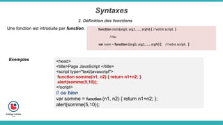 Syntaxes
2. Définition des fonctions
Une fonction est introduite par function. function nom(arg0, arg1, ..., argN) { //votre script. }
//ou
var nom = function (arg0, arg1, ..., argN) { //votre script. }
Exemples <head>
<title>Page JavaScript </title>
<script type="text/javascript">
function somme(n1, n2) { return n1+n2; }
alert(somme(5,10));
</script>
// ou bien
var somme = function (n1, n2) { return n1+n2; };
alert(somme(5,10));
 