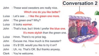15
Conversation 2
John : These wool sweaters are really nice.
Which one do you like better?
Luisa : Let’s see … I like the green one more.
John : The green one? Why?
Luisa : It looks warmer.
John : That’s true, but I think I prefer the blue one.
It’s more stylish than the green one.
Luisa : Hmm. There’s no price tag.
John : Excuse me. How much is this sweater?
Luisa : It’s $139. would you like to try it on?
John : Uh, no. That’s OK. But thanks anyway.
Clerk : You’re welcome.
 