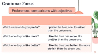 16
Grammar Focus
Preferences; comparisons with adjectives
Which sweater do you prefer? I prefer the blue one. It’s nicer
than the green one.
Which one do you like more? I like the blue one more. It’s
prettier than the green one.
Which one do you like better? I like the blue one better. It’s more
stylish than the green one.
 