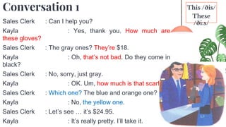 5
Conversation 1
Sales Clerk : Can I help you?
Kayla : Yes, thank you. How much are
these gloves?
Sales Clerk : The gray ones? They’re $18.
Kayla : Oh, that’s not bad. Do they come in
black?
Sales Clerk : No, sorry, just gray.
Kayla : OK. Um, how much is that scarf?
Sales Clerk : Which one? The blue and orange one?
Kayla : No, the yellow one.
Sales Clerk : Let’s see … it’s $24.95.
Kayla : It’s really pretty. I’ll take it.
This /ðis/
These
/ði:s/
 