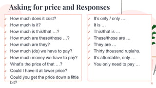 Asking for price and Responses
✔ It’s only / only …
✔ It is …
✔ This/that is …
✔ These/those are …
✔ They are …
✔ Thirty thousand rupiahs.
✔ It’s affordable, only …
✔ You only need to pay …
6
✔ How much does it cost?
✔ How much is it?
✔ How much is this/that …?
✔ How much are these/those …?
✔ How much are they?
✔ How much (do) we have to pay?
✔ How much money we have to pay?
✔ What’s the price of that …?
✔ Could I have it at lower price?
✔ Could you get the price down a little
bit?
 