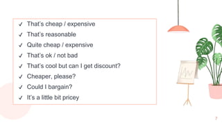 7
✔ That’s cheap / expensive
✔ That’s reasonable
✔ Quite cheap / expensive
✔ That’s ok / not bad
✔ That’s cool but can I get discount?
✔ Cheaper, please?
✔ Could I bargain?
✔ It’s a little bit pricey
 