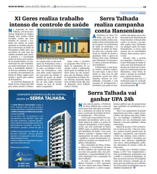 Fachada da XI Geres em Serra Talhada
Divulgação
19Jornal do Sertão - Janeiro de 2015 / Edição 107 — www.facebook.com/Jornaldosertao
Saúde
Serra Talhada vai
ganhar UPA 24h
N esse mês de janeiro, a Prefeitura
de Serra Talhada deu o ponta pé
inicial para mais uma obra no municí-
pio, a assinatura da ordem de serviço
para a construção da Unidade de Pron-
to Atendimento – UPA 24 horas.
A UPA 24h é uma estrutura de com-
plexidade intermediária entre as uni-
dades básicas de saúde e as portas de
Urgência Hospitalares. O novo equipa-
mento, que será construído no bairro
IPSEP, segue os padrões estabelecidos
pelo Ministério da Saúde e tem como
objetivo articular e integrar todos os
equipamentos da saúde para ampliar
e qualificar o acesso humanizado e in-
tegral aos usuários em situação de Ur-
gência e Emergência.
Para o Secretário de Obras, Cristia-
no Menezes, “o investimento, de mais
de R$ 2 milhões, não representa ape-
nas mais uma grande obra, mas prin-
cipalmente, a responsabilidade do Go-
verno Municipal com a população de
Serra Talhada”.
Já para a Secretária de Saúde,
Márcia Conrado, a UPA representa
um novo marco para Serra Talhada e
região, somando-se a outros equipa-
mentos públicos que vão proporcionar
mais qualidade no atendimento à po-
pulação.
“Esse é um equipamento de grande
importância para toda a região circun-
vizinha, não apenas para Serra Talha-
da e vai desafogar o HOSPAM, con-
tribuindo com um atendimento mais
humano e com mais agilidade”, afirma
a Secretária.
Depois de pronta, a UPA vai funcio-
nar 24 horas por dia, 7 dias por sema-
na e poderá resolver grande parte da
urgência e emergência, como pressão
e febre alta, fraturas, cortes, infarto e
derrame. A unidade é inovadora por
oferecer uma estrutura simplificada
com raio-x, eletrocardiografia, pedia-
tria, laboratório de exames e leitos de
observação.
De acordo com o Prefeito Luciano
Duque, a UPA “vem complementar a
rede de atendimento, juntamente com
o SAMU e a Central de Regulação. As
filas nos pronto-socorros dos hospitais
serão bem menores, evitando que al-
guns casos que poderiam ser resolvidos
nas UPAs sejam encaminhados para as
unidades hospitalares”.
XI Geres realiza trabalho
intenso de controle de saúde
Serra Talhada
realiza campanha
conta HanseníaseN o município de Serra
Talhada, a XI Geres (Ge-
rências Regionais de Saúde),
dirigida pelo médico Clóvis
Carvalho, realiza um forte
trabalho de controle e ava-
liação dos índices de saúde,
apoiando as medidas planeja-
das na Secretaria de Saúde de
Pernambuco (SES) junto aos
secretários de cada uma das
cidades atendidas pela Geres.
A gerência e o secretariado
atuam de forma mais localiza-
da na atenção básica, na rees-
truturação da rede hospitalar,
nas ações municipais, no com-
bate à mortalidade infantil e
às diversas endemias. O apoio
se estende a dez municípios do
Sertão do Pajeú, região consi-
derada o quarto polo médico
de Pernambuco.
As Gerências Regionais de
Saúde foram criadas pela SES
para tentar atender a deman-
da e apoiar todos os 184 muni-
cípios de Pernambuco mais a
ilha de Fernando de Noronha.
Ao todo, 12 unidades se divi-
dem em Pernambuco, cada
uma delas sendo responsável
por uma parte das cidades. O
modelo de gestão da Saúde
permite que as particularida-
des de cada região recebam
atenção na hora de decidir
ações e campanhas.
A Prefeitura de Serra Ta-
lhada, por meio da Se-
cretaria de Saúde, realiza cam-
panha contra a Hanseníase até
30 de janeiro. Os profissionais
de saúde do município e as
Unidades de Saúde da Famí-
lia estão com a atenção redo-
brada no sentido de alertar a
população sobre o agravo da
doença, bem como contribuir
para eliminação do preconcei-
to contra as pessoas afetadas e
seus familiares.
A hanseníase é uma doen-
ça crônica, também conheci-
da como lepra. A dica é ficar
atento se uma área da pele
apresentar queda dos pelos,
manchas brancas ou aver-
melhadas, ressecadas e com
sensação de formigamento e
dormência, isso pode ser han-
Ações como o incentivo
ao programa Mãe Coruja e o
apoio às campanhas de va-
cinação contra a poliomelite
fazem parte do trabalho da XI
Geres junto aos dez municí-
pios, que são Betânia, Calum-
bi, Carnaubeira da Penha, Flo-
res, Floresta, Itacuruba, Santa
Cruz da Baixa Verde, São José
do Belmonte, Serra Talhada
(sede) e Triunfo.
seníase. Em alguns casos, tam-
bém pode haver diminuição da
força muscular. A doença afeta
a pele e os nervos, e as man-
chas podem estar localizadas
em qualquer parte do corpo.
Normalmente, os locais mais
comuns são as extremidades
(braços, mãos, pernas e pés) e
o rosto.
Durante todo o período
da campanha, a Prefeitura e o
Centro Municipal de Saúde fi-
carão com uma iluminação di-
ferente, de acordo com a orien-
tação da coordenação geral de
Hanseníase, como forma de
atrair a atenção da sociedade
para o agravo da doença.
A hanseníase tem cura e o
tratamento pode ser realizado
nas unidades básicas de saúde
de forma gratuita.
 