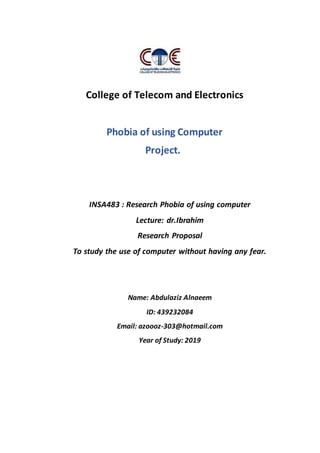 College of Telecom and Electronics
Phobia of using Computer
Project.
INSA483 : Research Phobia of using computer
Lecture: dr.Ibrahim
Research Proposal
To study the use of computer without having any fear.
Name: Abdulaziz Alnaeem
ID: 439232084
Email: azoooz-303@hotmail.com
Year of Study: 2019
 