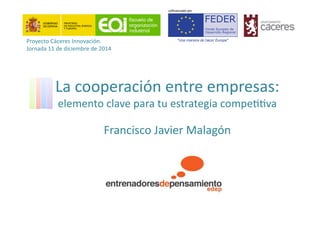 La	
  cooperación	
  entre	
  empresas:	
  
elemento	
  clave	
  para	
  tu	
  estrategia	
  compe44va	
  
Francisco	
  Javier	
  Malagón	
  
Proyecto	
  Cáceres	
  Innovación.	
  
Jornada	
  11	
  de	
  diciembre	
  de	
  2014	
  
 