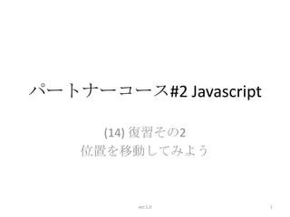 パートナーコース#2 Javascript

      (14) 復習その2
    位置を移動してみよう



         ver.1.0        1
 