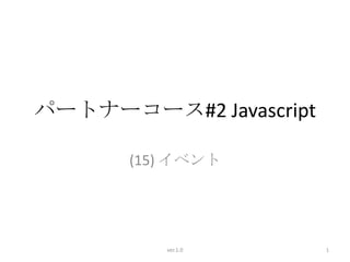 パートナーコース#2 Javascript

       (15) イベント




          ver.1.0       1
 