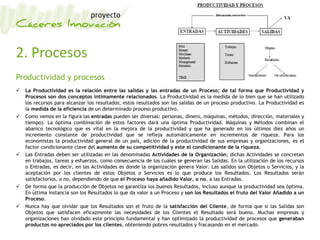 2. Procesos
Productividad y procesos
 La Productividad es la relación entre las salidas y las entradas de un Proceso; de tal forma que Productividad y
Procesos son dos conceptos íntimamente relacionados. La Productividad es la medida de lo bien que se han utilizado
los recursos para alcanzar los resultados; estos resultados son las salidas de un proceso productivo. La Productividad es
la medida de la eficiencia de un determinado proceso productivo.
 Como vemos en la figura las entradas pueden ser diversas: personas, dinero, máquinas, métodos, dirección, materiales y
tiempo). La óptima combinación de estos factores dará una óptima Productividad. Máquinas y Métodos combinan el
abanico tecnológico que es vital en la mejora de la productividad y que ha generado en los últimos diez años un
incremento constante de productividad que se refleja automáticamente en incrementos de riqueza. Para los
economistas la productividad general de un país, adición de la productividad de sus empresas y organizaciones, es el
factor condicionante clave del aumento de su competitividad y este el condicionante de la riqueza.
 Las Entradas deben ser utilizadas en las denominadas Actividades de la Organización; dichas Actividades se concretan
en trabajos, tareas y esfuerzos, como consecuencia de los cuáles se generan las Salidas. En la utilización de los recursos
o Entradas, es decir, en las Actividades es donde la organización genera Valor. Las salidos son Objetos o Servicios, y la
aceptación por los clientes de estos Objetos o Servicios es lo que produce los Resultados. Los Resultados serán
satisfactorios, o no, dependiendo de que el Proceso haya añadido Valor, o no, a las Entradas.
 De forma que la producción de Objetos no garantiza los buenos Resultados, incluso aunque la productividad sea óptima.
En última instancia son los Resultados lo que da valor a un Proceso y son los Resultados el fruto del Valor Añadido a un
Proceso.
 Nunca hay que olvidar que los Resultados son el fruto de la satisfacción del Cliente, de forma que si las Salidas son
Objetos que satisfacen eficazmente las necesidades de los Clientes el Resultado será bueno. Muchas empresas y
organizaciones han olvidado este principio fundamental y han optimizado la productividad de procesos que generaban
productos no apreciados por los clientes, obteniendo pobres resultados y fracasando en el mercado.
 