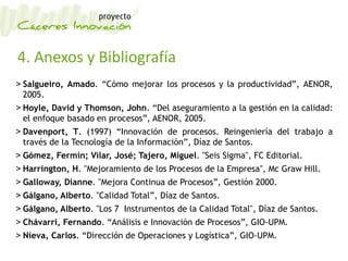 4. Anexos y Bibliografía
> Salgueiro, Amado. “Cómo mejorar los procesos y la productividad”, AENOR,
2005.
> Hoyle, David y Thomson, John. “Del aseguramiento a la gestión en la calidad:
el enfoque basado en procesos”, AENOR, 2005.
> Davenport, T. (1997) “Innovación de procesos. Reingeniería del trabajo a
través de la Tecnología de la Información”, Díaz de Santos.
> Gómez, Fermín; Vilar, José; Tajero, Miguel. "Seis Sigma", FC Editorial.
> Harrington, H. "Mejoramiento de los Procesos de la Empresa", Mc Graw Hill.
> Galloway, Dianne. "Mejora Continua de Procesos”, Gestión 2000.
> Gálgano, Alberto. "Calidad Total”, Díaz de Santos.
> Gálgano, Alberto. "Los 7 Instrumentos de la Calidad Total", Díaz de Santos.
> Chávarri, Fernando. “Análisis e Innovación de Procesos”, GIO-UPM.
> Nieva, Carlos. “Dirección de Operaciones y Logística”, GIO-UPM.
 