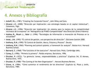 4. Anexos y Bibliografía
> Ackoff, R.L. (1981) “Creating the Corporate Future”, John Wiley and Sons.
> Álvarez J.C. (2000) “Dirección por Implicación; una estrategia basada en el capital intelectual”,
Caixanova, Vigo.
> Álvarez J.C. (1996) “Dirección por Implicación: Un sistema para la mejora de la competitividad
intrínseca de la empresa” en “Monográfico de PYMES-Competitividad” Alta Dirección (Enero-Febrero)
> Andreu R., Ricart J., Valor J. (1996) “Tecnologías de Información e Innovación de Procesos en la
actualidad”
> Amat, J.M. (1992) “El control de gestión, una perspectiva de dirección”. Ediciones Gestión 2000.
> Anthony, R.N. (1990) “El Control de Gestión. Marco, Entorno y Proceso”. Deusto.
> Anthony, R.N. (1965) “Planning and control systems; a framework for analysis”. Boston M.A. Harvard
Business School.
> Barnard, C. (1968) “The functions of the executive”. Harvard Univ. Press, Cambridge (MA).
> Covey, S. (1996). “Primero lo primero”. Paidós empresa, Barcelona, 1996.
> Drucker, P. (1973): “La gerencia: tareas, responsabilidades y prácticas” (Capítulo 34). El Ateneo,
Buenos Aires, 1975.
> Drucker, P. (1988) “The Coming of the New Organization” . Harvard Business Review.
> Grove, A. (1984). “Cómo aumentar el rendimiento de los directivos” (Capítulo 6). Plaza y Janés,
Barcelona, 1984.
 