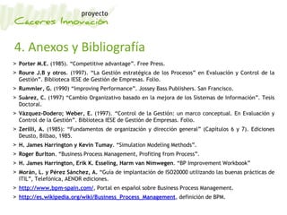 4. Anexos y Bibliografía
> Porter M.E. (1985). “Competitive advantage”. Free Press.
> Roure J.B y otros. (1997). “La Gestión estratégica de los Procesos” en Evaluación y Control de la
Gestión”. Biblioteca IESE de Gestión de Empresas. Folio.
> Rummler, G. (1990) “Improving Performance”. Jossey Bass Publishers. San Francisco.
> Suárez, C. (1997) “Cambio Organizativo basado en la mejora de los Sistemas de Información”. Tesis
Doctoral.
> Vázquez-Dodero; Weber, E. (1997). “Control de la Gestión: un marco conceptual. En Evaluación y
Control de la Gestión”. Biblioteca IESE de Gestión de Empresas. Folio.
> Zerilli, A. (1985): “Fundamentos de organización y dirección general” (Capítulos 6 y 7). Ediciones
Deusto, Bilbao, 1985.
> H. James Harrington y Kevin Tumay. “Simulation Modeling Methods”.
> Roger Burlton. “Business Process Management, Profiting from Process”.
> H. James Harrington, Erik K. Esseling, Harm van Nimwegen. “BP Improvement Workbook”
> Morán, L. y Pérez Sánchez, A. “Guía de implantación de ISO20000 utilizando las buenas prácticas de
ITIL”, Telefónica, AENOR ediciones.
> http://www.bpm-spain.com/, Portal en español sobre Business Process Management.
> http://es.wikipedia.org/wiki/Business_Process_Management, definición de BPM.
 