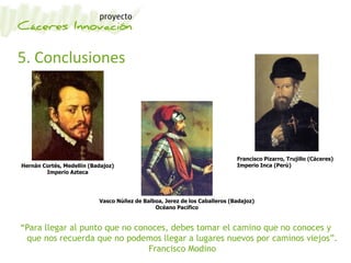 5. Conclusiones
Hernán Cortés, Medellín (Badajoz)
Imperio Azteca
Francisco Pizarro, Trujillo (Cáceres)
Imperio Inca (Perú)
Vasco Núñez de Balboa, Jerez de los Caballeros (Badajoz)
Océano Pacífico
“Para llegar al punto que no conoces, debes tomar el camino que no conoces y
que nos recuerda que no podemos llegar a lugares nuevos por caminos viejos”.
Francisco Modino
 