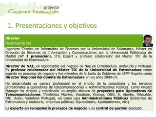 1. Presentaciones y objetivos
Director
Óscar García Sas
Ingeniero Técnico en Informática de Sistemas por la Universidad de Salamanca, Máster en
Dirección de Sistemas de Información y Comunicaciones por la Universidad Politécnica de
Madrid (nº 1 promoción), ITIL Expert y profesor colaborador del Máster TIC de la
Universidad de Extremadura.
Director de NAE, es responsable del negocio de Nae en Extremadura, Andalucía y Portugal.
Es profesor colaborador del Máster TIC de la Universidad de Extremadura como
experto en procesos de negocio y fue miembro de la Junta de Gobierno de itSMF España como
Director Regional del Comité de Extremadura en los años 2009-14.
Ha desarrollado su carrera profesional en el ámbito de la consultoría y los servicios
profesionales a operadores de telecomunicaciones y Administraciones Públicas. Como Project
Manager ha dirigido y coordinado un amplio abanico de proyectos para Operadoras de
Telecomunicaciones (Telefónica Móviles, Vodafone, Orange, ONO, R, Abertis, Telecable,
ONI, Axión, Vodafone Portugal), así como para Administraciones Públicas (Gobiernos de
Extremadura y Andalucía, empresas públicas, Diputaciones, Ayuntamientos, etc.).
Es experto en reingeniería procesos de negocio y su control de gestión asociado.
 