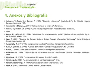 4. Anexos y Bibliografía
> Haimann, T., Scott, W. y Connor, P. (1985): “Dirección y Gerencia” (Capítulos 6,7 y 8). Editorial Hispano
Europea, Barcelona 1985.
> Hammer M. y Champi, J. (1994) “Reingeniería de la empresa”. Parramón.
> Holton, B y Holton, Ch. (1995): “Curso breve para gerentes”. Paidós Empresa, Barcelona,
> 1995.
> Koonz, H. y Weirich, H. (1994): “Administración: una perspectiva global” (décima edición, capítulos 5 y 6).
Mc Graw Hill, México 1994.
> Keen P. (1991) “Shaping the Future: Business Design Through Information Technology” Harvard Business
School Press. Boston. MA
> Manganelly, R. (1994) “The reengineering handbook” American Management Association.
> Mallo, C y Merlo, J. (1995). “Control de Gestión y Control Presupuestario”. Mc Graw Hill.
> Martin, J. (1995). “The great transition”. American Management association.
> Masatsugu, M. (1989): “Cómo dirigir con eficacia una empresa” (Capítulo 4). Editorial Casanovas, Barcelona,
1989.
> Minztberg , H. (1983). “La naturaleza del trabajo directivo”, Ariel.
> Mintzberg, H. (1984) “La estructuración de las Organizaciones”, Ariel.
> Pérez-Carballo Veiga, J. (1994) “Control de la Gestión Empresarial”, Esic.
> Poch, R. (1992) “Manual de Control Interno”, Eada Gestión.
 