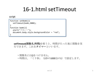 16-1.html setTimeout
script
function setBomb(){
   setTimeout(bomb,3000);
}
function bomb(){
   alert("ドカン！");
   document.body.style.backgroundColor = "red";
}



    setTimeout(関数名,時間)を使うと、時間がたった後に関数を実
    行できます。これをタイマーといいます。


         ・関数名には()をつけません。
         ・時間は、「ミリ秒」（1秒の1000分の1）で設定します。



                                   ver.1.0        3
 