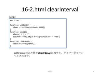 16-2.html clearInterval
script
var timer;

function setBomb(){
   timer = setTimeout(bomb,3000);
}
function bomb(){
   alert("ドカン！");
   document.body.style.backgroundColor = "red";
}
function clearBomb(){
   clearInterval(timer);
}


    setTimeoutの返り値をclearIntervalに渡すと、タイマーがキャン
    セルされます。




                                   ver.1.0        4
 