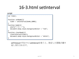 16-3.html setInterval
script
var timer;

function setBomb(){
   timer = setInterval(bomb,1000);
}
function bomb(){
   alert("ドカン！");
   document.body.style.backgroundColor = "red";
}
function clearBomb(){
   clearInterval(timer);
   document.body.style.backgroundColor = "white";
}


    setTimeoutの代わりにsetIntervalを使うと、指定した関数が繰り
    返し実行されます。




                                   ver.1.0          5
 