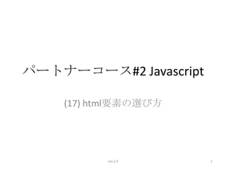 パートナーコース#2 Javascript

    (17) html要素の選び方




          ver.1.0       1
 
