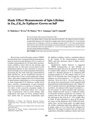 Journal of Superconductivity: Incorporating Novel Magnetism, Vol. 18, No. 2, April 2005 ( C 2005)
DOI: 10.1007/s10948-005-3358-7




Hanle Effect Measurements of Spin Lifetime
in Zn0.4Cd0.6Se Epilayers Grown on InP

O. Maksimov,1 H. Lu,2 M. Munoz,3 M. C. Tamargo,2 and N. Samarth1
                           ˜


                                  Received 20 August 2004; accepted 29 September 2004

                                  We use the Hanle effect to study spin relaxation in Znx Cd1−x Se epilayers grown on lattice-
                                  matched InP substrates. We study three samples with a ﬁxed composition (x = 0.4) and with
                                  varying levels of n-doping, as well as an undoped sample with x = 0.5. Our measurements
                                  show that the spin relaxation time changes non-monotonically as a function of carrier density,
                                  with a maximum transverse spin lifetime of ∼10.5 ns at low temperatures for a sample doped
                                  near the metal–insulator transition.
                                  KEY WORDS: Hanle effect; spin relaxation; (Zn,Cd)Se.



      Recent time-resolved Faraday rotation (TRFR)                       the slightest n-doping, reaches a maximum plateau
measurements have revealed relatively long inhomo-                       in the vicinity of the metal-insulator transition
                                    ∗                                    (MIT) and then decreases again at higher carrier
geneous transverse spin lifetimes (T2 ) in a variety of
n-doped semiconductors [1–4]. Since these measure-                       densities [2,11].
ments establish a lower limit for the intrinsic spin                          Qualitatively similar behavior is suggested
coherence time T2 , they have revived interest in the                    by TRFR measurements of spin lifetimes in
fundamental physics of spin relaxation in semicon-                       modulation-doped Zn0.8 Cd0.2 Se quantum wells and
ductors [5] with a view towards quantum information                      in n-doped ZnSe epilayers: in both cases, n-doping
                                                                                                               ∗
processing [6]. The wide band gap semiconductors                         results in a dramatic increase in T2 compared with
                                                                                                                             ∗
ZnSe and Znx Cd1−x Se are of particular relevance in                     undoped samples [1,7]. The longest values of T2 in
                     ∗                                                   these II–VI materials have been found for n-ZnSe
this context since T2 has a weak temperature depen-
dence, with values ranging from tens of nanoseconds                      epilayers at a carrier density n ∼ 5 × 1016 cm−3 , vary-
at liquid helium temperatures to a few nanoseconds                       ing from ∼60 ns at 4.2 K to ∼10 ns at 80 K. Here, we
at room temperature [1,7]. However—unlike GaAs                           use steady state measurements of the magnetic ﬁeld
where extensive measurements of spin relaxation                          depolarization of photoluminescence (the “Hanle ef-
have been reported as a function of n-doping [2,8–                       fect”) to probe transverse spin lifetimes in high qual-
11]—there is still a need for systematic studies of                      ity ZnCd1−x Se epilayers with a large Cd content (x =
spin relaxation in ZnSe-based alloys over a broad                        0.5–0.6) grown on lattice-matched InP substrates.
range of parameters, such as carrier density, alloy                      These samples provide access to a different regime
composition and strain. In GaAs, detailed studies                        of electronic structure parameters: for instance, we
                       ∗                                                 estimate that the ratio of the spin–orbit coupling to
have shown that T2 increases dramatically upon
                                                                         the band gap in Zn0.4 Cd0.6 Se is ∼25% smaller than
                                                                         in ZnSe. If spin relaxation in these II–VI materi-
1 Department   of Physics and Materials Research Institute,              als occurs via the Dyakonov-Perel (DP) [12] mech-
  Pennsylvania State University, University Park, Pennsylvania
                                                                         anism, then—all else being equal—we might expect
  16802.
2 Department of Chemistry, City College of New York, New York,           the smaller conduction band spin splitting to result
                                                                                                 ∗
  New York 10031.                                                        in longer values of T2 in Zn0.4 Cd0.6 Se compared to
3 Department of Physics, Virginia Commonwealth University,               ZnSe [13]. The large Cd content may also allow the
  Richmond, Virginia 23284.                                              exploration of possible coupling to nuclear spin since


                                                                   195
                                                                                   0896-1107/05/0400-0195/0   C   2005 Springer Science+Business Media, Inc.
 