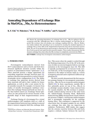 Journal of Superconductivity: Incorporating Novel Magnetism, Vol. 18, No. 3, June 2005 ( C 2005)
DOI: 10.1007/s10948-005-0019-9




Annealing Dependence of Exchange Bias
in MnO/Ga1−x Mnx As Heterostructures

K. F. Eid,1 O. Maksimov,1 M. B. Stone,1 P. Schiffer,1 and N. Samarth1



                                  We discuss the annealing-dependence of exchange bias in Ga1−x Mnx As epilayers that are
                                  overgrown with Mn. Although pure Mn is a known antiferromagnet, we ﬁnd that the as-
                                  grown Mn overlayer does not produce any exchange coupling with Ga1−x Mnx As. Rather,
                                  our studies indicate that annealing in air is essential for creating the standard signatures of
                                  exchange bias (a clear shift in the magnetization hysteresis loop and an increased coercive
                                  ﬁeld). We use X-ray photoelectron spectroscopy to characterize the compositional depth pro-
                                  ﬁle of both as-grown and rapid thermal annealed samples. These studies demonstrate that the
                                  cleanest exchange bias arises when the Mn overlayer is completely converted into MnO.
                                  KEY WORDS: exchange bias; ferromagnetic semiconductor; antiferromagnet.




1. INTRODUCTION                                                          HE ). This occurs when the sample is cooled through
                                                                         the blocking temperature (TB ) of the AF in the pres-
      Ferromagnetic semiconductors derived from                          ence of either an external magnetic ﬁeld or a net mag-
III–V semiconductors such as GaAs and InAs have                          netization in the ferromagnetic layer [9]. This shift
attracted signiﬁcant attention recently within the                       is typically accompanied by an increase in the coer-
context of semiconductor-based “spintronics” [1,2].                      cive ﬁeld (HC ) of the ferromagnetic layer. This phe-
These materials present a unique opportunity for                         nomenon is the subject of intense study in a variety
controlling magnetism through electrical gates [3],                      of magnetic materials and is exploited in different ap-
and have also been incorporated in a variety of proof-                   plications [9].
of-principle device conﬁgurations [4–6]. The ability                          We have recently demonstrated the ﬁrst success-
to exchange bias spintronic devices derived from                         ful exchange biasing of a ferromagnetic semiconduc-
these materials will add to their viability for future                   tor (Ga1−x Mnx As) by an overgrown antiferromagnet
applications, as well as offer a new system for ba-                      (MnO) [10]. In these experiments, metallic Mn is
sic scientiﬁc research. For example, it is known from                    ﬁrst epitaxially grown on top of Ga1−x Mnx As in
studies of metallic ferromagnetic multilayer struc-                      an ultrahigh vacuum chamber. Upon removal from
tures that exchange biased read heads are more sta-                      the vacuum chamber, the Mn overlayer is uninten-
ble than hybrid sensors [7]. Exchange biased spin-                       tionally oxidized during removal of the wafer from
valves are also preferred for devices because of the                     the indium-bonded mounting block. Rutherford
desirable shape of their magnetoresistance curves                        backscattering (RBS) measurements clearly indicate
[8].                                                                     the presence of MnO, a well-known antiferromagnet
      Exchange biasing of a ferromagnet by a vicinal                     that is presumably responsible for the exchange
antiferromagnet (AF) manifests itself as a shift of                      biasing effect. This conclusion is supported by the
the magnetization hysteresis loop, making it centered                    observation that Al-capped samples do not exhibit
about a nonzero magnetic ﬁeld (the exchange ﬁeld,                        any exchange bias since they are impervious to
                                                                         oxidation. Furthermore, RBS studies also suggest
1 Department  of Physics and Materials Research Institute, Penn-         that the extreme reactivity between Mn and GaAs
 sylvania State University, University Park, Pennsylvania 16802.         requires a delicate balance between the need for


                                                                   421
                                                                                   0896-1107/05/0600-0421/0   C   2005 Springer Science+Business Media, Inc.
 