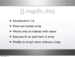 [].map(fn, this)
• Introduced in 1.6
• Does not mutate array
• Works only on indexes with values
• Executes fn on each item in array
• Modify an array’s items without a loop
Friday, October 4, 13
 