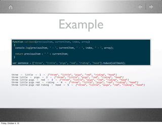 Example
function callback(previousItem, currentItem, index, array)
{
console.log(previousItem, " - ", currentItem, " - ", index, " - ", array);
return previousItem + " " + currentItem;
}
var sentence = ["three", "little", "pigs", "red", "riding", "hood"].reduce(callback);
three - little - 1 - ["three", "little", "pigs", "red", "riding", "hood"]
three little - pigs - 2 - ["three", "little", "pigs", "red", "riding", "hood"]
three little pigs - red - 3 - ["three", "little", "pigs", "red", "riding", "hood"]
three little pigs red - riding - 4 - ["three", "little", "pigs", "red", "riding", "hood"]
three little pigs red riding - hood - 5 - ["three", "little", "pigs", "red", "riding", "hood"]
Friday, October 4, 13
 