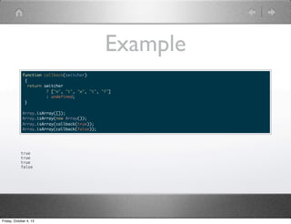 Example
function callback(switcher)
{
return switcher
? ["m", "t", "w", "t", "f"]
: undefined;
}
Array.isArray([]);
Array.isArray(new Array());
Array.isArray(callback(true));
Array.isArray(callback(false));
true
true
true
false
Friday, October 4, 13
 