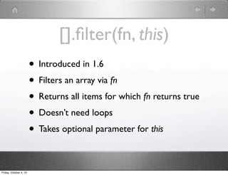 [].ﬁlter(fn, this)
• Introduced in 1.6
• Filters an array via fn
• Returns all items for which fn returns true
• Doesn’t need loops
• Takes optional parameter for this
Friday, October 4, 13
 