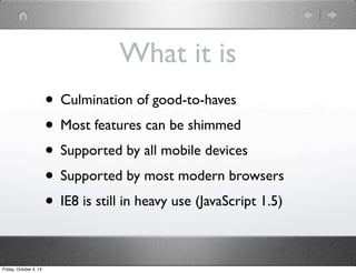 What it is
• Culmination of good-to-haves
• Most features can be shimmed
• Supported by all mobile devices
• Supported by most modern browsers
• IE8 is still in heavy use (JavaScript 1.5)
Friday, October 4, 13
 
