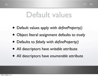 Default values
• Default values apply with deﬁneProperty()
• Object literal assignment defaults to truely
• Defaults to falsely with deﬁneProperty()
• All descriptors have writable attribute
• All descriptors have enumerable attribute
Friday, October 4, 13
 